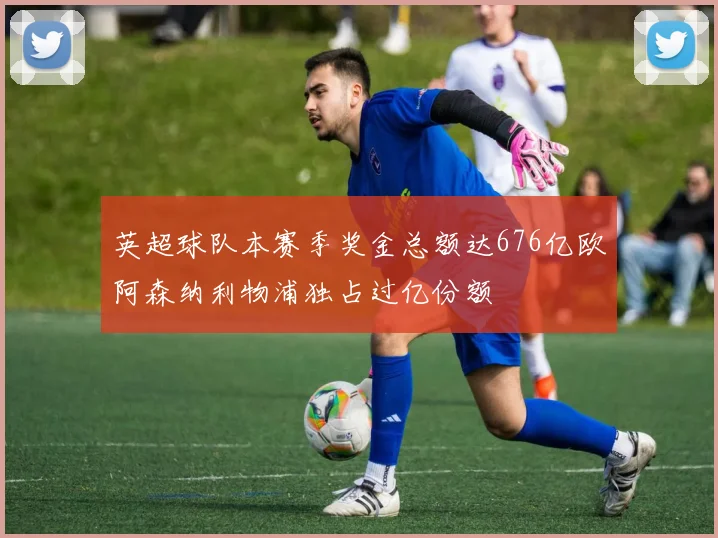 英超球队本赛季奖金总额达676亿欧阿森纳利物浦独占过亿份额