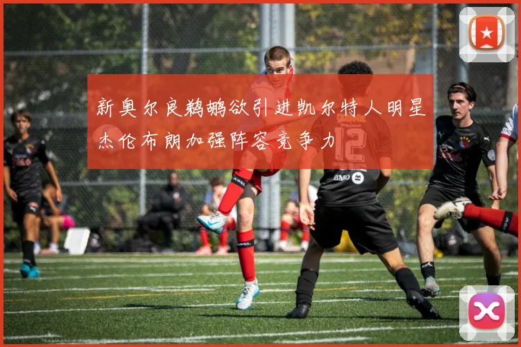 新奥尔良鹈鹕欲引进凯尔特人明星杰伦布朗加强阵容竞争力